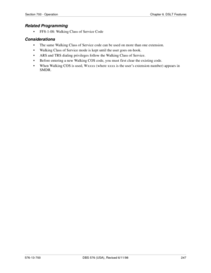 Page 247Section 700 - Operation Chapter 6. DSLT Features
576-13-700 DBS 576 (USA), Revised 6/11/98  247
Related Programming
• FF8-1-08: Walking Class of Service Code
Considerations
• The same Walking Class of Service code can be used on more than one extension.
• Walking Class of Service mode is kept until the user goes on-hook.
• ARS and TRS dialing privileges follow the Walking Class of Service.
• Before entering a new Walking COS code, you must first clear the existing code.
• When Walking COS is used, Wxxxx...