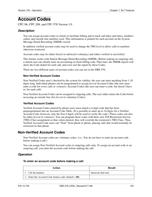 Page 251Section 700 - Operation Chapter 7. SLT Features
576-13-700 DBS 576 (USA), Revised 6/11/98  251
Account Codes
CPC-96, CPC-288, and CPC-576 Version 1.0
Description
You can assign account codes to clients to facilitate billing and to track call dates and times, numbers 
called, and outside line numbers used. This information is printed for each account on the System 
Message Detail Recording (SMDR) record.
In addition verified account codes may be used to change the TRS level to allow calls to numbers...