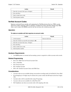 Page 252252 DBS 576 (USA), Revised 6/11/98 576-13-700
Chapter 7. SLT Features Section 700 - Operation
Verified Account Codes
Stations restricted from outside call origination by Toll Restriction Service (TRS) can be 
allowed to make outgoing calls by entering a Verified Account code that changes the TRS. 
After a call is made, the SMDR record for the call will show the verified account code.
Operation
To make an outside call that requires an account code:
Hardware Requirements
• An SMDR printer or external call...