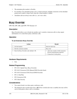 Page 254254 DBS 576 (USA), Revised 6/11/98 576-13-700
Chapter 7. SLT Features Section 700 - Operation
• The attendant pilot number is flexible.
• If a member of an attendant group is for a virtual extension, multiple extensions in the attendant 
group can be made to ring at once when the virtual number is dialed.
• Attendant calls are always tone calls (i.e., not voice calls).
Busy Override 
CPC-96, CPC-288, and CPC-576 Version 1.0
Description
Busy Override allows you to break into another user’s outside or...