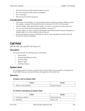 Page 259Section 700 - Operation Chapter 7. SLT Features
576-13-700 DBS 576 (USA), Revised 6/11/98  259
• FF1-0-03: Extension COS (Call Forward/No Answer)
• FF1-0-03: Extension COS (Call Forward/Other)
• FF1-2: Dial Plan
• FF3-0: Extension COS Assignment
Considerations
• Calls cannot be forwarded to an extension that already has Call Forwarding or DND activated. 
For example, extension 220 can only forward to extension 225 if 225 is not forwarded.
• Call Forwarding - Busy and Call Forwarding - No Answer can both...