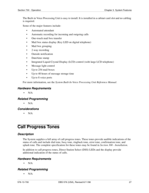 Page 27Section 700 - Operation Chapter 3. System Features
576-13-700 DBS 576 (USA), Revised 6/11/98  27
The Built-in Voice Processing Unit is easy to install. It is installed in a cabinet card slot and no cabling 
is required.
Some of the major features include:
• Automated attendant
• Automatic recording for incoming and outgoing calls
• One-touch mail box transfer
• Mail box status display (Key LED on digital telephone)
• Mail box grouping
• 2-way recording
• Outside notification
• Date/time stamp
•...