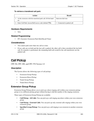 Page 263Section 700 - Operation Chapter 7. SLT Features
576-13-700 DBS 576 (USA), Revised 6/11/98  263
To retrieve a transfered call park:
Hardware Requirements
•N/A
Related Programming
• FF1 (System): Extension Park Hold Recall Timer
Considerations
• You cannot park more than one call at a time.
• If two calls are on hold and the last call is parked, the other call is then considered the last held 
call. If a transfer is performed, the remaining held call would be the call transferred, not the 
parked call....