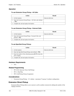 Page 264264 DBS 576 (USA), Revised 6/11/98 576-13-700
Chapter 7. SLT Features Section 700 - Operation
Operation
To use Extension Group Pickup - All Calls:
To use Extension Group Pickup - External Calls:
To use Specified Group Pickup:
Hardware Requirements
•N/A
Related Programming
• FF1-0-02: Intercom Voice Call Pickup
• FF1-2: Dial Plan
• FF3: Call Pickup Group Assignment
Considerations
• Extension Group Pickup - 12 / cabinet - maximum 72 group / 6 cabinet configuration
Extension Direct Pickup
Extension Direct...