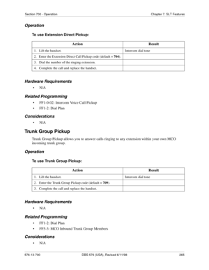 Page 265Section 700 - Operation Chapter 7. SLT Features
576-13-700 DBS 576 (USA), Revised 6/11/98  265
Operation
To use Extension Direct Pickup:
Hardware Requirements
•N/A
Related Programming
• FF1-0-02: Intercom Voice Call Pickup
• FF1-2: Dial Plan
Considerations
•N/A
Trunk Group Pickup
Trunk Group Pickup allows you to answer calls ringing to any extension within your own MCO 
incoming trunk group.
Operation
To use Trunk Group Pickup:
Hardware Requirements
•N/A
Related Programming
• FF1-2: Dial Plan
• FF5-3:...