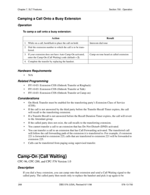 Page 268268 DBS 576 (USA), Revised 6/11/98 576-13-700
Chapter 7. SLT Features Section 700 - Operation
Camping a Call Onto a Busy Extension
Operation
To camp a call onto a busy extension:
Hardware Requirements
•N/A
Related Programming
• FF1-0-03: Extension COS (Onhook Transfer at Ringback)
• FF1-0-03: Extension COS (Onhook Transfer at Talk)
• FF1-0-03: Extension COS (Onhook Transfer at Camp-on)
Considerations
• On-Hook Transfer must be enabled for the transferring party’s Extension Class of Service 
(COS).
• If...