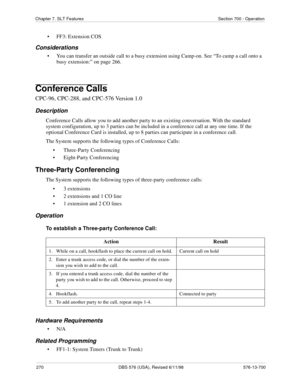 Page 270270 DBS 576 (USA), Revised 6/11/98 576-13-700
Chapter 7. SLT Features Section 700 - Operation
• FF3: Extension COS
Considerations
• You can transfer an outside call to a busy extension using Camp-on. See “To camp a call onto a 
busy extension:” on page 266. 
Conference Calls
CPC-96, CPC-288, and CPC-576 Version 1.0
Description
Conference Calls allow you to add another party to an existing conversation. With the standard 
system configuration, up to 3 parties can be included in a conference call at any...