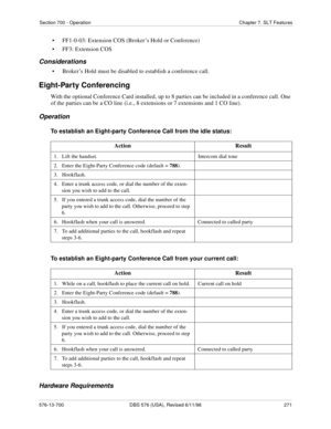 Page 271Section 700 - Operation Chapter 7. SLT Features
576-13-700 DBS 576 (USA), Revised 6/11/98  271
• FF1-0-03: Extension COS (Broker’s Hold or Conference)
• FF3: Extension COS
Considerations
• Broker’s Hold must be disabled to establish a conference call.
Eight-Party Conferencing
With the optional Conference Card installed, up to 8 parties can be included in a conference call. One 
of the parties can be a CO line (i.e., 8 extensions or 7 extensions and 1 CO line).
Operation
To establish an Eight-party...