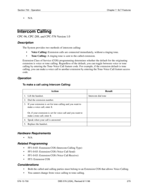 Page 275Section 700 - Operation Chapter 7. SLT Features
576-13-700 DBS 576 (USA), Revised 6/11/98  275
•N/A
Intercom Calling
CPC-96, CPC-288, and CPC-576 Version 1.0
Description
The System provides two methods of intercom calling: 
• Voice Calling: Extension calls are connected immediately, without a ringing tone.
•Tone Calling: A ringing tone is sent to the called extension.
Extension Class of Service (COS) programming determines whether the default for the originating 
extension is voice or tone calling....