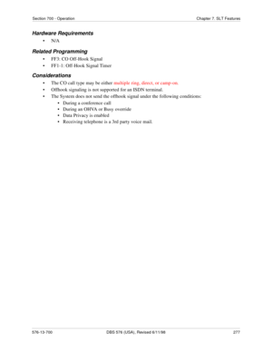 Page 277Section 700 - Operation Chapter 7. SLT Features
576-13-700 DBS 576 (USA), Revised 6/11/98  277
Hardware Requirements
•N/A
Related Programming
• FF3: CO Off-Hook Signal
• FF1-1: Off-Hook Signal Timer
Considerations
• The CO call type may be either multiple ring, direct, or camp-on.
• Offhook signaling is not supported for an ISDN terminal.
• The System does not send the offhook signal under the following conditions:
•   During a conference call
•   During an OHVA or Busy override
•   Data Privacy is...