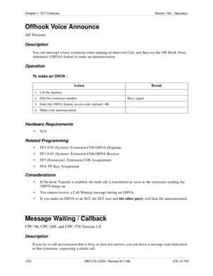 Page 278278 DBS 576 (USA), Revised 6/11/98 576-13-700
Chapter 7. SLT Features Section 700 - Operation
Offhook Voice Announce
All Versions
Description
You can interrupt a busy extension when making an Intercom Call, and then use the Off-Hook Voice 
Announce (OHVA) feature to make an announcement. 
Operation
To make an OHVA :
Hardware Requirements
•N/A
Related Programming
• FF1 0 03 (System): Extension COS OHVA Originate
• FF1 0 03 (System): Extension COS OHVA Receive
• FF3 (Extension): Extension COS Assignments
•...