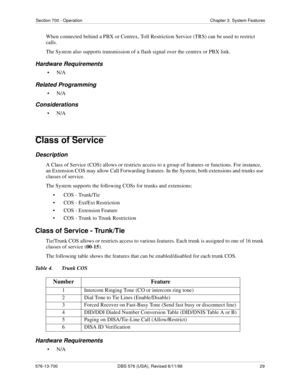 Page 29Section 700 - Operation Chapter 3. System Features
576-13-700 DBS 576 (USA), Revised 6/11/98  29
When connected behind a PBX or Centrex, Toll Restriction Service (TRS) can be used to restrict 
calls.
The System also supports transmission of a flash signal over the centrex or PBX link.
Hardware Requirements
•N/A
Related Programming
•N/A
Considerations
•N/A
Class of Service 
Description
A Class of Service (COS) allows or restricts access to a group of features or functions. For instance, 
an Extension COS...