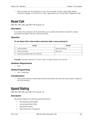 Page 281Section 700 - Operation Chapter 7. SLT Features
576-13-700 DBS 576 (USA), Revised 6/11/98  281
• Only one page may be performed at a time. If you attempt to make a page while another 
extension is paging, you will receive a busy signal unless your system allows Paging Override.
Reset Call
CPC-96, CPC-288, and CPC-576 Version 1.0
Description
If you dial a busy extension, the System allows you to quickly dial another extension by simply 
pressing the last digit of the new extension number.
Operation
To use...