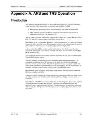 Page 291Section 700 - Operation Appendix A. ARS and TRS Operation
576-13-700 DBS 576 (USA), Revised 6/11/98  291
Appendix A. ARS and TRS Operation
Introduction
This appendix provides an overview of  the Toll Restriction Service (TRS) and Automatic 
Route Selection (ARS) features that are available with the DBS 576 PBX. 
• TRS provides the ability to block selected outgoing calls while allowing others.
• ARS  automatically finds the lowest cost way to send out a call. This feature is 
sometimes called Least Cost...