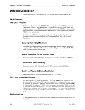 Page 292292 DBS 576 (USA), Revised 6/11/98 576-13-700
Appendix A. ARS and TRS Operation Section 700 - Operation
Detailed Description
This section provides a description of the TRS and ARS options on the DBS 576 PBX.
TRS Features
TRS Class Features
Each trunk and extension in the DBS 576 PBX is assigned to one of 50 TRS classes. Each 
TRS class is assigned a Day TRS level and a Night TRS level for each Trunk group. This 
assigned origination party TRS level is compared to the restriction TRS Level determined by...