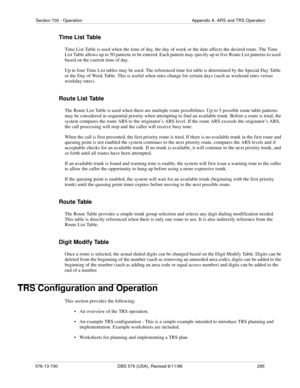 Page 295Section 700 - Operation Appendix A. ARS and TRS Operation
576-13-700 DBS 576 (USA), Revised 6/11/98  295
Time List Table
Time List Table is used when the time of day, the day of week or the date affects the desired route. The Time 
List Table allows up to 50 patterns to be entered. Each pattern may specify up to five Route List patterns to used 
based on the current time of day.
Up to four Time List tables may be used. The referenced time list table is determined by the Special Day Table 
or the Day of...