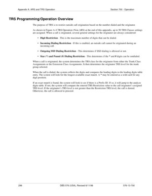 Page 296296 DBS 576 (USA), Revised 6/11/98 576-13-700
Appendix A. ARS and TRS Operation Section 700 - Operation
TRS Programming/Operation Overview
The purpose of TRS is to restrict outside call origination based on the number dialed and the originator.
As shown in Figure A-4 TRS Operation (Non-ARS) at the end of this appendix, up to 50 TRS Classes settings 
are assigned. When a call is originated, several general settings for the originator are always considered:
•Digit Restriction - This is the maximum number...