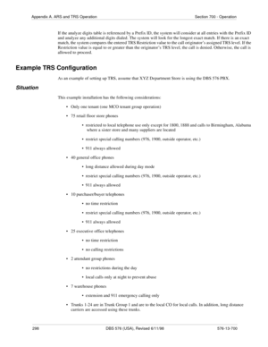 Page 298298 DBS 576 (USA), Revised 6/11/98 576-13-700
Appendix A. ARS and TRS Operation Section 700 - Operation
If the analyze digits table is referenced by a Prefix ID, the system will consider at all entries with the Prefix ID 
and analyze any additional digits dialed. The system will look for the longest exact match. If there is an exact 
match, the system compares the entered TRS Restriction value to the call originator’s assigned TRS level. If the 
Restriction value is equal to or greater than the...