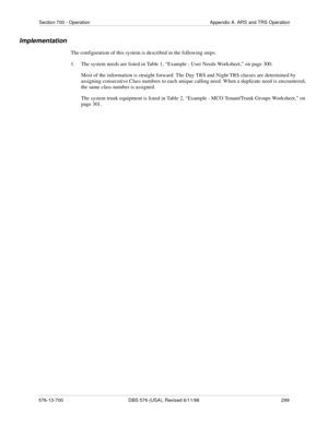 Page 299Section 700 - Operation Appendix A. ARS and TRS Operation
576-13-700 DBS 576 (USA), Revised 6/11/98  299
Implementation
The configuration of this system is described in the following steps: 
1.  The system needs are listed in Table 1, “Example - User Needs Worksheet,” on page 300.
Most of the information is straight forward. The Day TRS and Night TRS classes are determined by 
assigning consecutive Class numbers to each unique calling need. When a duplicate need is encountered, 
the same class number is...