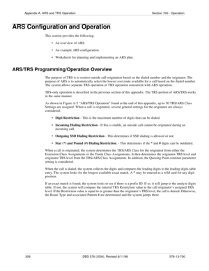 Page 306306 DBS 576 (USA), Revised 6/11/98 576-13-700
Appendix A. ARS and TRS Operation Section 700 - Operation
ARS Configuration and Operation
This section provides the following:
• An overview of ARS. 
• An example ARS configuration.
• Worksheets for planning and implementing an ARS plan. 
ARS/TRS Programming/Operation Overview
The purpose of TRS is to restrict outside call origination based on the dialed number and the originator. The 
purpose of ARS is to automatically select the lowest cost route available...