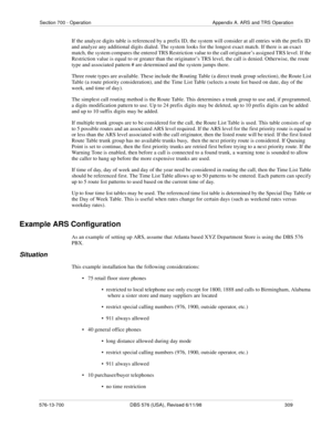 Page 309Section 700 - Operation Appendix A. ARS and TRS Operation
576-13-700 DBS 576 (USA), Revised 6/11/98  309
If the analyze digits table is referenced by a prefix ID, the system will consider at all entries with the prefix ID 
and analyze any additional digits dialed. The system looks for the longest exact match. If there is an exact 
match, the system compares the entered TRS Restriction value to the call originator’s assigned TRS level. If the 
Restriction value is equal to or greater than the originator’s...