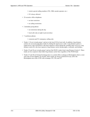 Page 310310 DBS 576 (USA), Revised 6/11/98 576-13-700
Appendix A. ARS and TRS Operation Section 700 - Operation
•  restrict special calling numbers (976, 1900, outside operator, etc.)
•  911 always allowed
• 25 executive office telephones
•  no time restriction
•  no calling restrictions
• 2 attendant group phones
•  no restrictions during the day
•  local calls only at night to prevent abuse
• 7 warehouse phones
•  extension and 911 emergency calling only
• Trunks 1-24 are in trunk group 1 and are to the local...