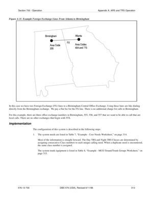 Page 313Section 700 - Operation Appendix A. ARS and TRS Operation
576-13-700 DBS 576 (USA), Revised 6/11/98  313
Figure A-11. Example Foreign Exchange Lines From Atlanta to Birmingham
In this case we have two Foreign Exchange (FX) lines to a Birmingham Central Office Exchange. Using these lines are like dialing 
directly from the Birmingham exchange.  We pay a flat fee for the FX line. There is no additional charge for calls to Birmingham. 
For this example, there are three office exchange numbers in Birmingham,...