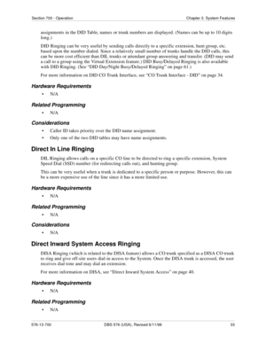 Page 33Section 700 - Operation Chapter 3. System Features
576-13-700 DBS 576 (USA), Revised 6/11/98  33
assignments in the DID Table, names or trunk numbers are displayed. (Names can be up to 10 digits 
long.)
DID Ringing can be very useful by sending calls directly to a specific extension, hunt group, etc. 
based upon the number dialed. Since a relatively small number of trunks handle the DID calls, this 
can be more cost efficient than DIL trunks or attendant group answering and transfer. (DID may send 
a...