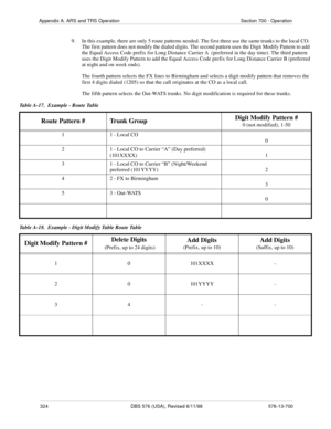 Page 324324 DBS 576 (USA), Revised 6/11/98 576-13-700
Appendix A. ARS and TRS Operation Section 700 - Operation
9.  In this example, there are only 5 route patterns needed. The first three use the same trunks to the local CO. 
The first pattern does not modify the dialed digits. The second pattern uses the Digit Modify Pattern to add 
the Equal Access Code prefix for Long Distance Carrier A  (preferred in the day time). The third pattern 
uses the Digit Modify Pattern to add the Equal Access Code prefix for Long...