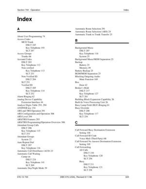 Page 325Section 700 - OperationIndex
576-13-700 DBS 576 (USA), Revised 6/11/98   325
A
About User Programming 74
Access Codes
MCO Trunk
DSLT 245
Key Telephone 193
SLT 287
Access Groups
Trunks 66
Account Codes
DSLT 203
Key Telephone 112
Non-verified
Key Telephone 113
SLT 251
Non-Verified ID
DSLT 204
SLT 251
Verified ID
DSLT 205
Key Telephone 114
SLT 252
Alarm Ringing 62
Analog Device Capability
Extension Interface 44
Analyze Digits Table 293, 294
ANSWER key 154
ARS and TRS Operation 291
ARS Configuration and...