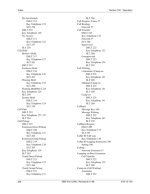 Page 326IndexSection 700 - Operation
326 DBS 576 (USA), Revised 6/11/98   576-13-700
Do-Not-Disturb
DSLT 213
Key Telephone 123
SLT 258
DSLT 210
Key Telephone 120
No Answer
DSLT 211
Key Telephone 122
SLT 257
SLT 255
Call Hold
Broker’s Hold
DSLT 217
Key Telephone 127
SLT 261
DSLT 214
Exclusive Hold
DSLT 216
Key Telephone 126
SLT 261
Floating Hold
Key Telephone 125
SLT 260
Floating HoldDSLT 215
Key Telephone 124
SLT 259
System Hold
DSLT 214
Key Telephone 124
SLT 259
Call Park
DSLT 219
Key Telephone 127, 217
SLT...