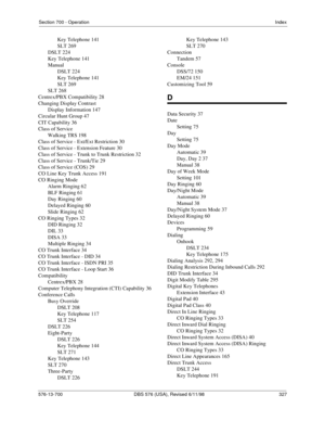 Page 327Section 700 - OperationIndex
576-13-700 DBS 576 (USA), Revised 6/11/98   327
Key Telephone 141
SLT 269
DSLT 224
Key Telephone 141
Manual
DSLT 224
Key Telephone 141
SLT 269
SLT 268
Centrex/PBX Compatibility 28
Changing Display Contrast
Display Information 147
Circular Hunt Group 47
CIT Capability 36
Class of Service
Walking TRS 198
Class of Service - Ext/Ext Restriction 30
Class of Service - Extension Feature 30
Class of Service - Trunk to Trunk Restriction 32
Class of Service - Trunk/Tie 29
Class of...