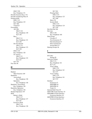 Page 329Section 700 - OperationIndex
576-13-700 DBS 576 (USA), Revised 6/11/98   329
DSLT 230
Key Telephone 151
Flexible Function Keys 152
Flexible Numbering Plan 45
Floating Hold
DSLT 215
Key Telephone 125
SLT 260
Virtual 67
Forwarding
All Calls
DSLT 210
Key Telephone 120
SLT 256
Busy
DSLT 211
Key Telephone 121
SLT 258
Do-Not-Disturb
DSLT 213
Key Telephone 123
SLT 258
DSLT 210
Key Telephone 120
No Answer
DSLT 211
Key Telephone 122
SLT 257
SLT 255
Free Slot 46
H
Handset
Mute Function 169
Handsfree
Answerback
Key...