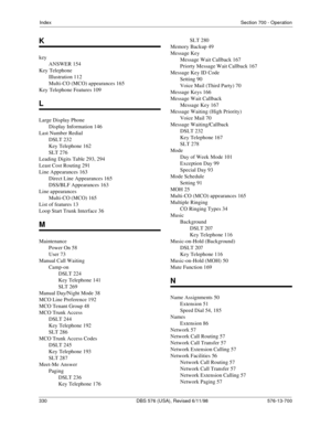 Page 330IndexSection 700 - Operation
330 DBS 576 (USA), Revised 6/11/98   576-13-700
K
key
ANSWER 154
Key Telephone
Illustration 112
Multi-CO (MCO) appearances 165
Key Telephone Features 109
L
Large Display Phone
Display Information 146
Last Number Redial
DSLT 232
Key Telephone 162
SLT 276
Leading Digits Table 293, 294
Least Cost Routing 291
Line Appearances 163
Direct Line Appearances 165
DSS/BLF Appearances 163
Line appearances
Multi-CO (MCO) 165
List of features 13
Loop Start Trunk Interface 36
M
Maintenance...