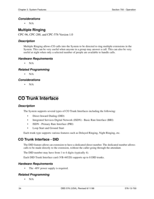 Page 3434 DBS 576 (USA), Revised 6/11/98 576-13-700
Chapter 3. System Features Section 700 - Operation
Considerations
•N/A
Multiple Ringing
CPC-96, CPC-288, and CPC-576 Version 1.0
Description
Multiple Ringing allows CO calls into the System to be directed to ring multiple extensions in the 
System. This can be very useful when anyone in a group may answer a call. This can also be very 
useful at night when only a selected number of people are available to handle calls.
Hardware Requirements
•N/A
Related...