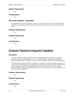 Page 3636 DBS 576 (USA), Revised 6/11/98 576-13-700
Chapter 3. System Features Section 700 - Operation
Related Programming
•N/A
Considerations
•N/A
CO Trunk Interface - Loop Start
The VB-44510 Loop Start interface unit supplies 8 loop start analog trunks circuits. In addition, the 
VB-44511 Loop Start/Ground Start interface unit may alternatively be used to connect to loop start 
trunks.
Hardware Requirements
•N/A
Related Programming
•N/A
Considerations
•N/A
Computer Telephony Integration Capability...