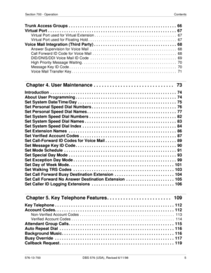 Page 5Section 700 - OperationContents
576-13-700 DBS 576 (USA), Revised 6/11/98   5
Trunk Access Groups . . . . . . . . . . . . . . . . . . . . . . . . . . . . . . . . . . . . . . . . . . . . . . .  66
Virtual Port . . . . . . . . . . . . . . . . . . . . . . . . . . . . . . . . . . . . . . . . . . . . . . . . . . . . . . . .  67
Virtual Port used for Virtual Extension . . . . . . . . . . . . . . . . . . . . . . . . . . . . . . . . . . . . . . .  67
Virtual Port used for Floating Hold . . . . . . . . . . . . ....