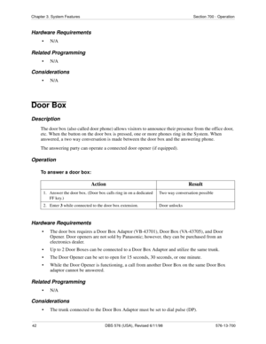 Page 4242 DBS 576 (USA), Revised 6/11/98 576-13-700
Chapter 3. System Features Section 700 - Operation
Hardware Requirements
•N/A
Related Programming
•N/A
Considerations
•N/A
Door Box
Description
The door box (also called door phone) allows visitors to announce their presence from the office door, 
etc. When the button on the door box is pressed, one or more phones ring in the System. When 
answered, a two way conversation is made between the door box and the answering phone. 
The answering party can operate a...