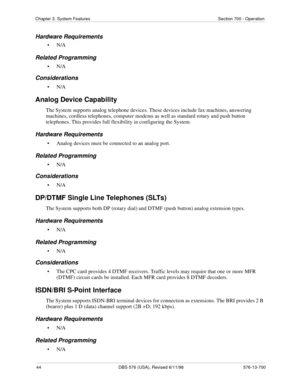 Page 4444 DBS 576 (USA), Revised 6/11/98 576-13-700
Chapter 3. System Features Section 700 - Operation
Hardware Requirements
•N/A
Related Programming
•N/A
Considerations
•N/A
Analog Device Capability
The System supports analog telephone devices. These devices include fax machines, answering 
machines, cordless telephones, computer modems as well as standard rotary and push button 
telephones. This provides full flexibility in configuring the System.
Hardware Requirements
• Analog devices must be connected to an...