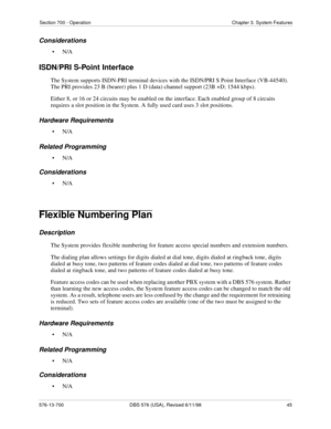 Page 45Section 700 - Operation Chapter 3. System Features
576-13-700 DBS 576 (USA), Revised 6/11/98  45
Considerations
•N/A
ISDN/PRI S-Point Interface
The System supports ISDN-PRI terminal devices with the ISDN/PRI S Point Interface (VB-44540). 
The PRI provides 23 B (bearer) plus 1 D (data) channel support (23B +D; 1544 kbps).
Either 8, or 16 or 24 circuits may be enabled on the interface. Each enabled group of 8 circuits 
requires a slot position in the System. A fully used card uses 3 slot positions....