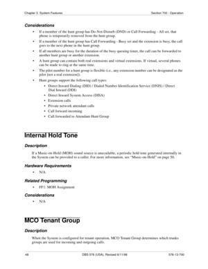 Page 4848 DBS 576 (USA), Revised 6/11/98 576-13-700
Chapter 3. System Features Section 700 - Operation
Considerations
• If a member of the hunt group has Do-Not-Disturb (DND) or Call Forwarding - All set, that 
phone is temporarily removed from the hunt group.
• If a member of the hunt group has Call Forwarding - Busy set and the extension is busy, the call 
goes to the next phone in the hunt group.
• If all members are busy for the duration of the busy queuing timer, the call can be forwarded to 
another hunt...