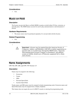 Page 5050 DBS 576 (USA), Revised 6/11/98 576-13-700
Chapter 3. System Features Section 700 - Operation
Considerations
•N/A
Music-on-Hold
Description
The System can provide Music-on-Hold (MOH) to parties on hold (either CO line, extension, or 
network party). The MOH feature can also be used to play announcements or advertisements if 
desired. 
Hardware Requirements
• The music source must be purchased separately. It is not provided with the System.
Related Programming
•N/A
Considerations
•
Name Assignments...