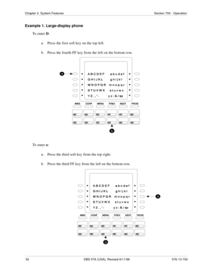 Page 5252 DBS 576 (USA), Revised 6/11/98 576-13-700
Chapter 3. System Features Section 700 - Operation
Example 1. Large-display phone
To enter D:
a.  Press the first soft key on the top left.
b.  Press the fourth FF key from the left on the bottom row.
To enter o:
a.  Press the third soft key from the top right.
b.  Press the third FF key from the left on the bottom row. 