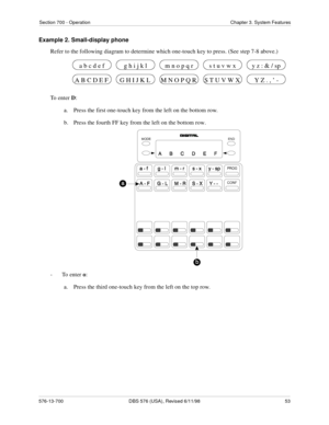 Page 53Section 700 - Operation Chapter 3. System Features
576-13-700 DBS 576 (USA), Revised 6/11/98  53
Example 2. Small-display phone
Refer to the following diagram to determine which one-touch key to press. (See step 7-8 above.)
To enter D:
a.  Press the first one-touch key from the left on the bottom row.
b.  Press the fourth FF key from the left on the bottom row.
-  To enter o:
a.  Press the third one-touch key from the left on the top row.
G H I J K L M N O P Q R S T U V W X A B C D E F Y Z . , ’ -
a b c...