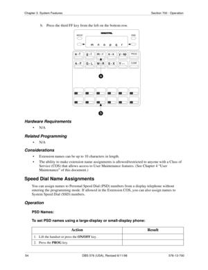 Page 5454 DBS 576 (USA), Revised 6/11/98 576-13-700
Chapter 3. System Features Section 700 - Operation
b.  Press the third FF key from the left on the bottom row.
Hardware Requirements
•N/A
Related Programming
•N/A
Considerations
• Extension names can be up to 10 characters in length.
• The ability to make extension name assignments is allowed/restricted to anyone with a Class of 
Service (COS) that allows access to User Maintenance features. (See Chapter 4 “User 
Maintenance” of this document.)
Speed Dial Name...