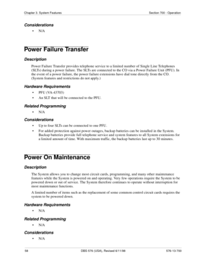 Page 5858 DBS 576 (USA), Revised 6/11/98 576-13-700
Chapter 3. System Features Section 700 - Operation
Considerations
•N/A
Power Failure Transfer
Description
Power Failure Transfer provides telephone service to a limited number of Single Line Telephones 
(SLTs) during a power failure. The SLTs are connected to the CO via a Power Failure Unit (PFU). In 
the event of a power failure, the power failure extensions have dial tone directly from the CO. 
(System features and restrictions do not apply.)
Hardware...