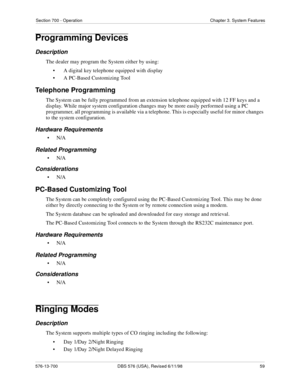 Page 59Section 700 - Operation Chapter 3. System Features
576-13-700 DBS 576 (USA), Revised 6/11/98  59
Programming Devices
Description
The dealer may program the System either by using:
• A digital key telephone equipped with display
• A PC-Based Customizing Tool
Telephone Programming
The System can be fully programmed from an extension telephone equipped with 12 FF keys and a 
display. While major system configuration changes may be more easily performed using a PC 
programmer, all programming is available...