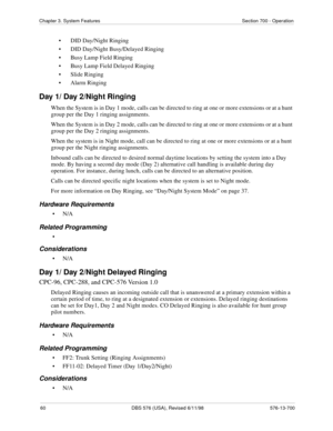 Page 6060 DBS 576 (USA), Revised 6/11/98 576-13-700
Chapter 3. System Features Section 700 - Operation
• DID Day/Night Ringing
• DID Day/Night Busy/Delayed Ringing
• Busy Lamp Field Ringing
• Busy Lamp Field Delayed Ringing
• Slide Ringing
• Alarm Ringing
Day 1/ Day 2/Night Ringing
When the System is in Day 1 mode, calls can be directed to ring at one or more extensions or at a hunt 
group per the Day 1 ringing assignments. 
When the System is in Day 2 mode, calls can be directed to ring at one or more...