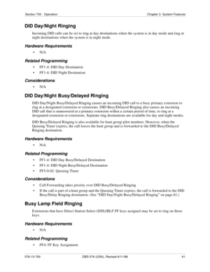 Page 61Section 700 - Operation Chapter 3. System Features
576-13-700 DBS 576 (USA), Revised 6/11/98  61
DID Day/Night Ringing
Incoming DID calls can be set to ring at day destinations when the system is in day mode and ring at 
night destinations when the system is in night mode.
Hardware Requirements
•N/A
Related Programming
• FF1-4: DID Day Destination
• FF1-4: DID Night Destination
Considerations
•N/A
DID Day/Night Busy/Delayed Ringing
DID Day/Night Busy/Delayed Ringing causes an incoming DID call to a busy...