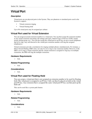 Page 67Section 700 - Operation Chapter 3. System Features
576-13-700 DBS 576 (USA), Revised 6/11/98  67
Virtual Port
Description
Virtual ports are not physical ports in the System. They are phantom or simulated ports used in the 
System to support:
• Virtual extension ringing
• Virtual floating hold
Up to 96 virtual ports may be assigned per cabinet. 
Virtual Port used for Virtual Extension
You can assign an actual extension number to a virtual port. You can then assign the extension number 
as any actual...